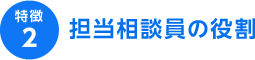 特徴2 担当相談員の役割